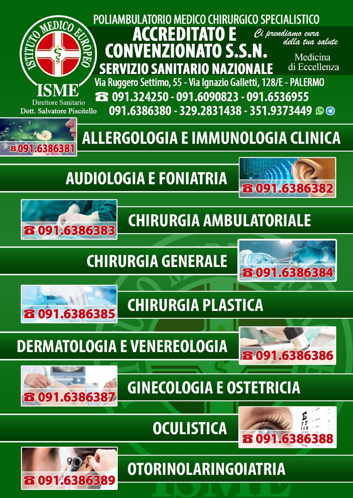 ISME - Istituto Medico Europeo Palermo, direttore sanitario Salvatore Piscitello, CONVENZIONATO SSN SERVIZIO SANITARIO NAZIONALE, Allergologia e Immunologia clinica, Audiologia, Chirurgia Ambulatoriale, Chirurgia Estetica, Chirurgia Funzionale ed estetica del naso, Chirurgia Generale, Chirurgia Laparoscopica, Chirurgia Plastica e Ricostruttiva, Dermatologia e Venereologia, Diagnostica per immagini, Endocrinologia e malattie del ricambio, Foniatria, Ginecologia ed Ostetricia, Medicina Interna, Oculistica, Otorinolaringoiatria e Chirurgia Cervico - Facciale, Otorinolaringoiatria Pediatrica, Pediatria e Neonatologia, Psicologia Clinica, CONVENZIONATO PALERMO, SSN PALERMO